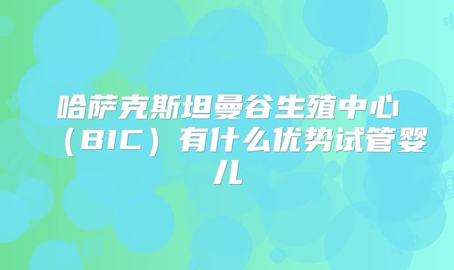 哈萨克斯坦曼谷生殖中心（BIC）有什么优势试管婴儿
