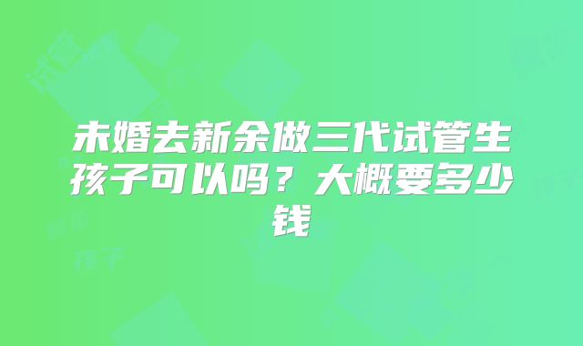 未婚去新余做三代试管生孩子可以吗？大概要多少钱