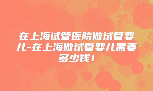 在上海试管医院做试管婴儿-在上海做试管婴儿需要多少钱！
