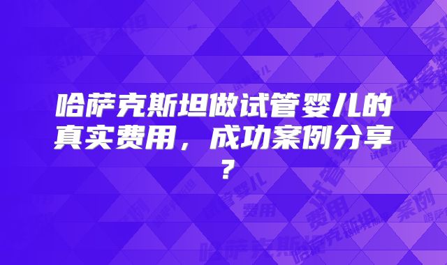 哈萨克斯坦做试管婴儿的真实费用，成功案例分享？