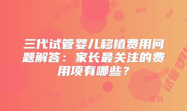 三代试管婴儿移植费用问题解答：家长最关注的费用项有哪些？