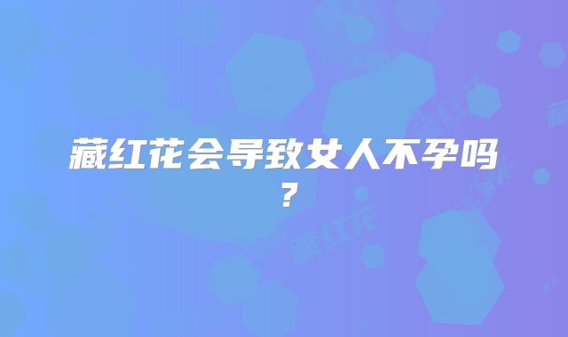 藏红花会导致女人不孕吗？