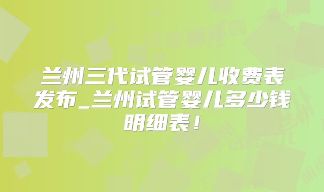 兰州三代试管婴儿收费表发布_兰州试管婴儿多少钱明细表！