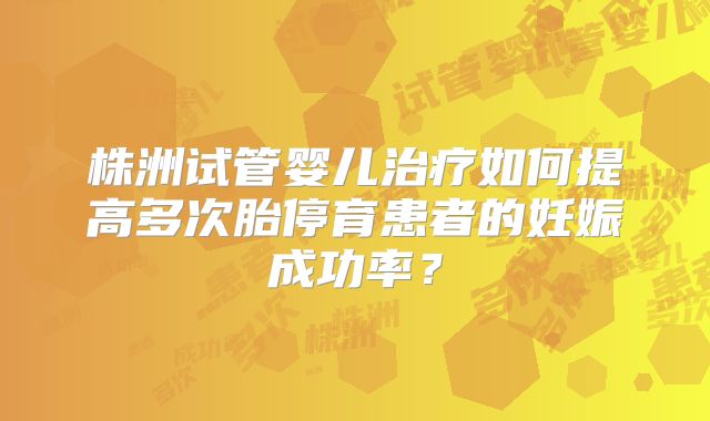 株洲试管婴儿治疗如何提高多次胎停育患者的妊娠成功率？