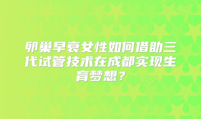 卵巢早衰女性如何借助三代试管技术在成都实现生育梦想？