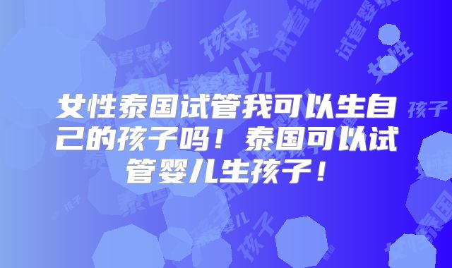 女性泰国试管我可以生自己的孩子吗！泰国可以试管婴儿生孩子！