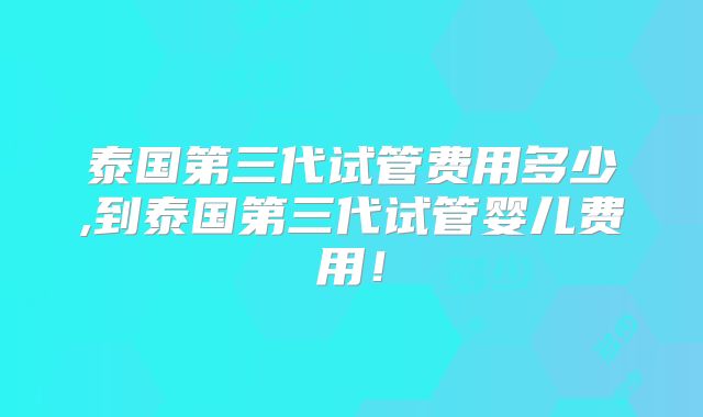 泰国第三代试管费用多少,到泰国第三代试管婴儿费用！