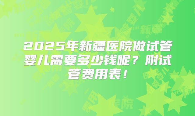 2025年新疆医院做试管婴儿需要多少钱呢？附试管费用表！