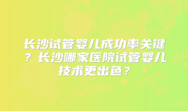 长沙试管婴儿成功率关键？长沙哪家医院试管婴儿技术更出色？