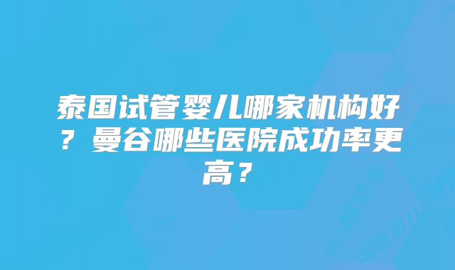 泰国试管婴儿哪家机构好？曼谷哪些医院成功率更高？