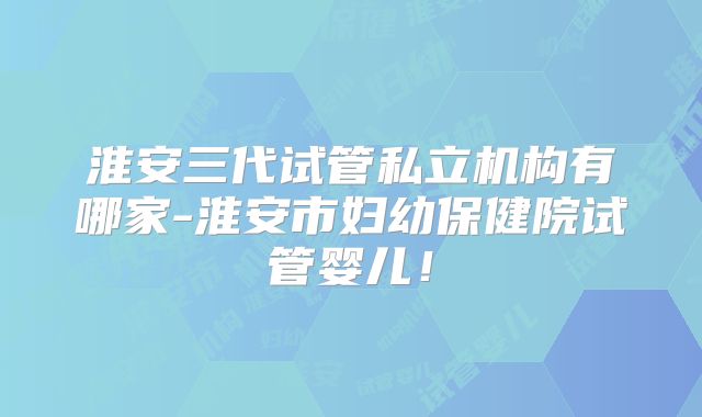 淮安三代试管私立机构有哪家-淮安市妇幼保健院试管婴儿！