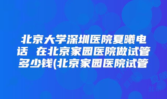 北京大学深圳医院夏曦电话 在北京家园医院做试管多少钱(北京家园医院试管