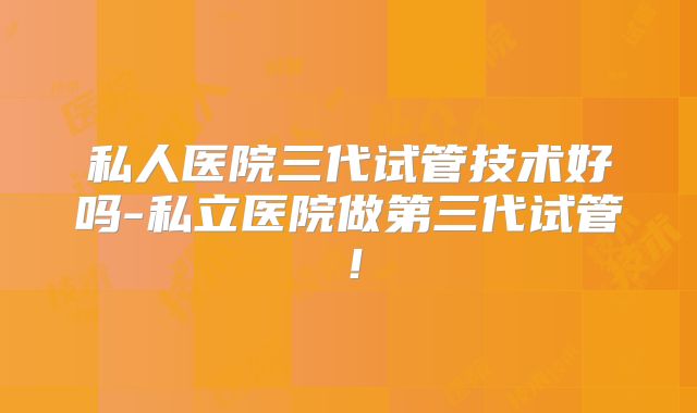 私人医院三代试管技术好吗-私立医院做第三代试管！