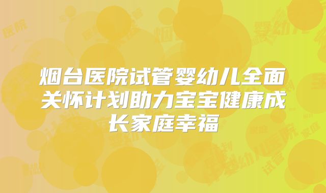烟台医院试管婴幼儿全面关怀计划助力宝宝健康成长家庭幸福