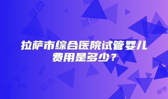 拉萨市综合医院试管婴儿费用是多少？