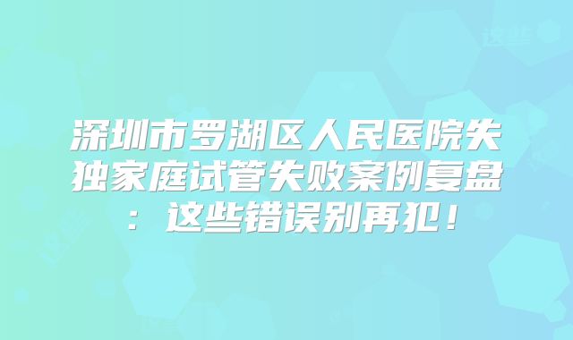 深圳市罗湖区人民医院失独家庭试管失败案例复盘：这些错误别再犯！
