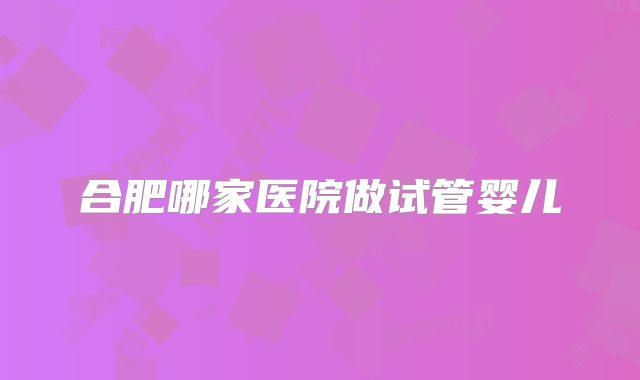 合肥哪家医院做试管婴儿