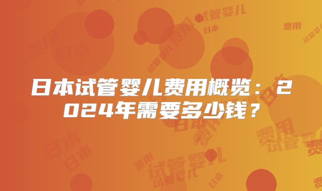 日本试管婴儿费用概览：2024年需要多少钱？