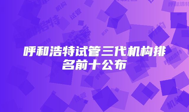 呼和浩特试管三代机构排名前十公布