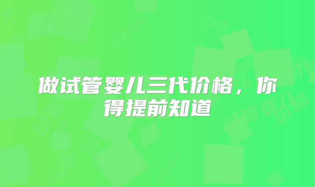 做试管婴儿三代价格，你得提前知道