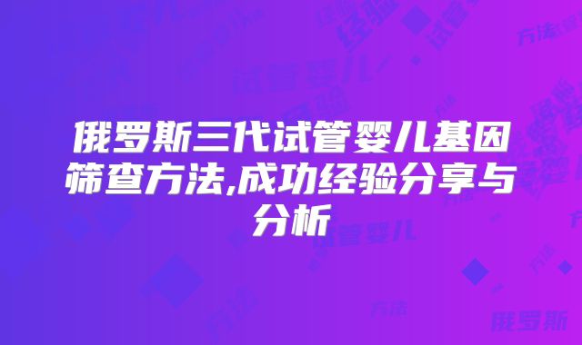 俄罗斯三代试管婴儿基因筛查方法,成功经验分享与分析