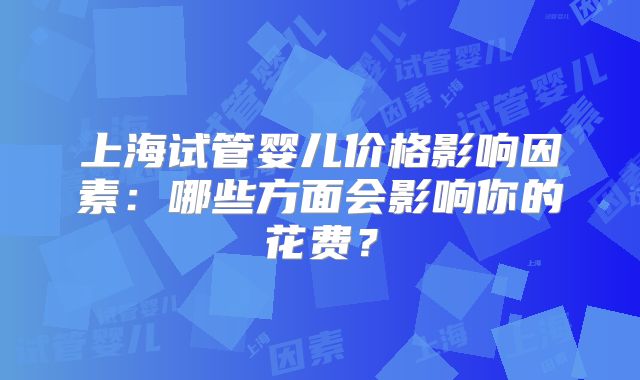 上海试管婴儿价格影响因素：哪些方面会影响你的花费？