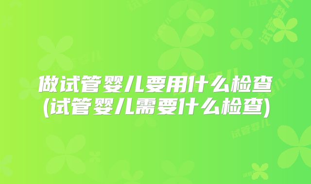 做试管婴儿要用什么检查(试管婴儿需要什么检查)