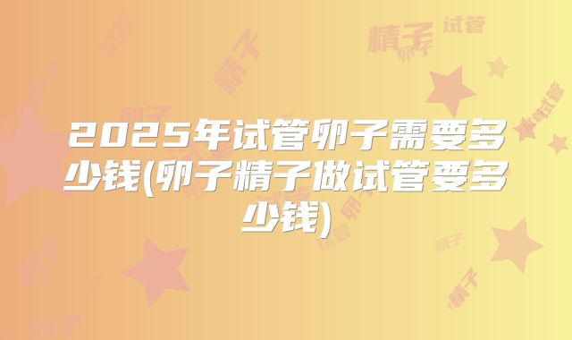 2025年试管卵子需要多少钱(卵子精子做试管要多少钱)