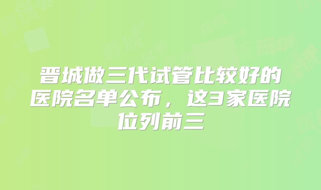晋城做三代试管比较好的医院名单公布，这3家医院位列前三