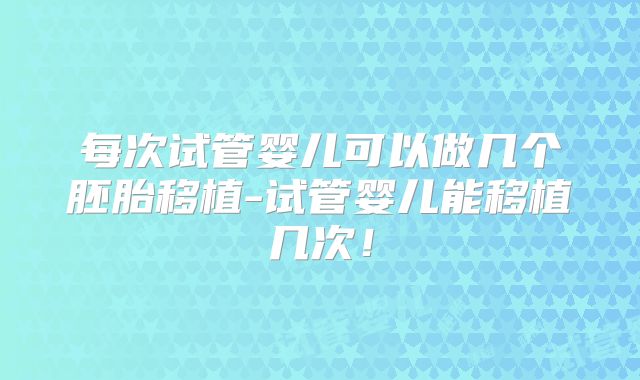 每次试管婴儿可以做几个胚胎移植-试管婴儿能移植几次！