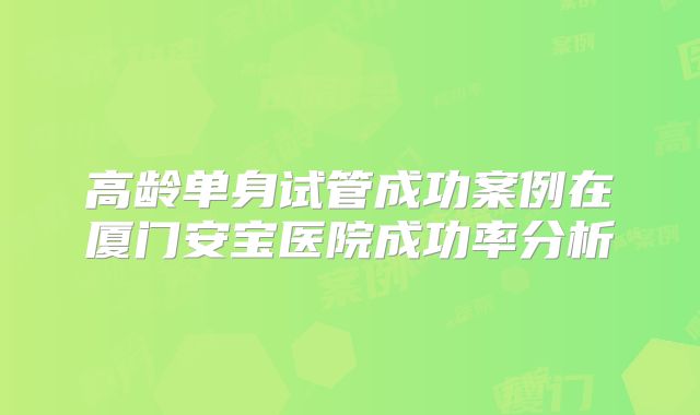 高龄单身试管成功案例在厦门安宝医院成功率分析