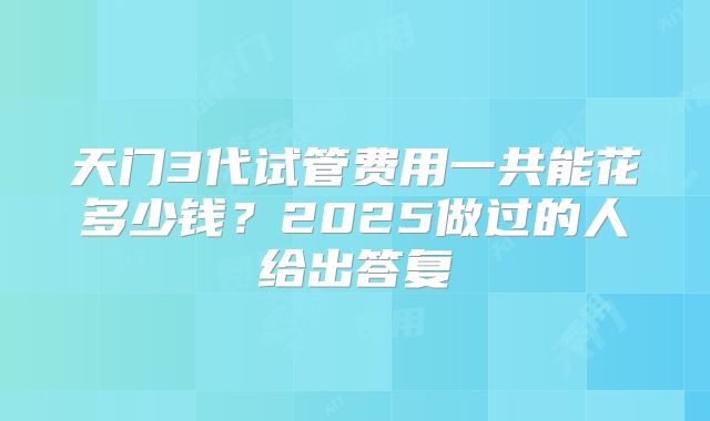 天门3代试管费用一共能花多少钱？2025做过的人给出答复