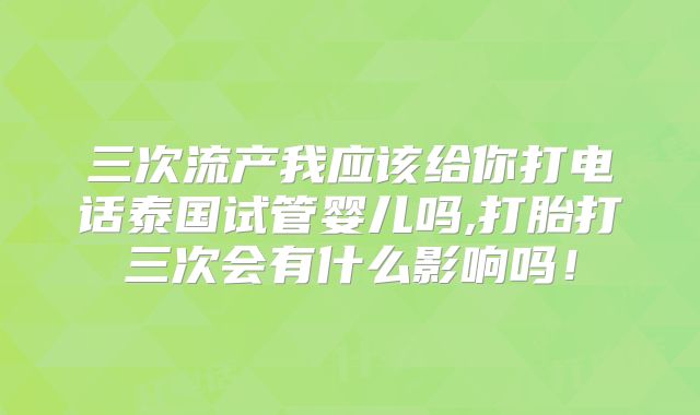 三次流产我应该给你打电话泰国试管婴儿吗,打胎打三次会有什么影响吗!