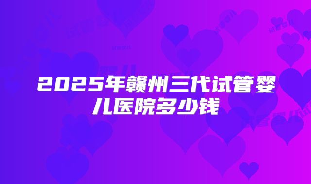 2025年赣州三代试管婴儿医院多少钱