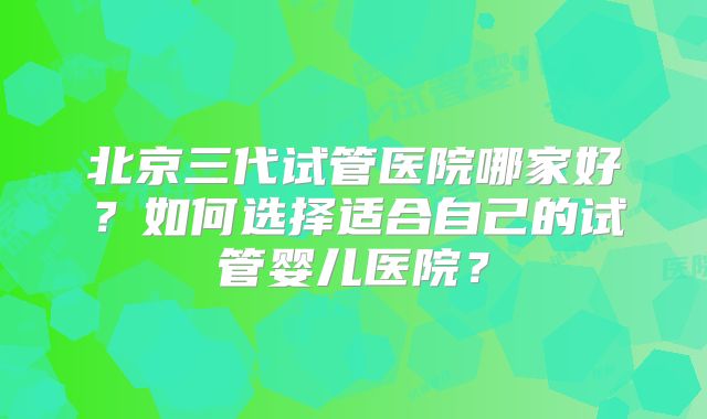 北京三代试管医院哪家好？如何选择适合自己的试管婴儿医院？