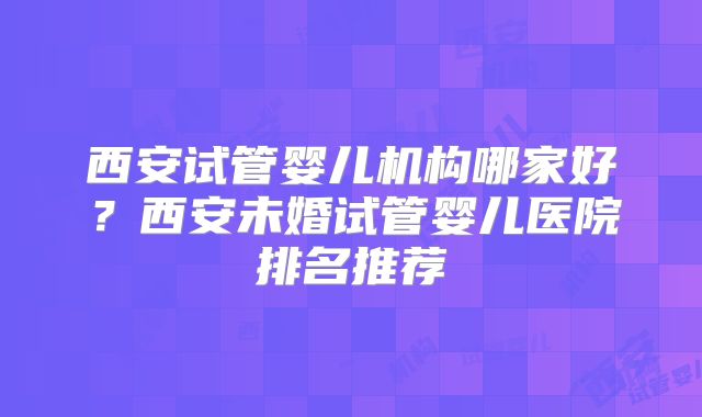 西安试管婴儿机构哪家好?西安未婚试管婴儿医院排名推荐