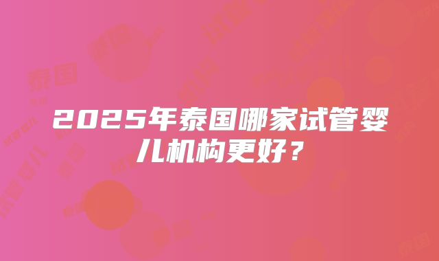 2025年泰国哪家试管婴儿机构更好？