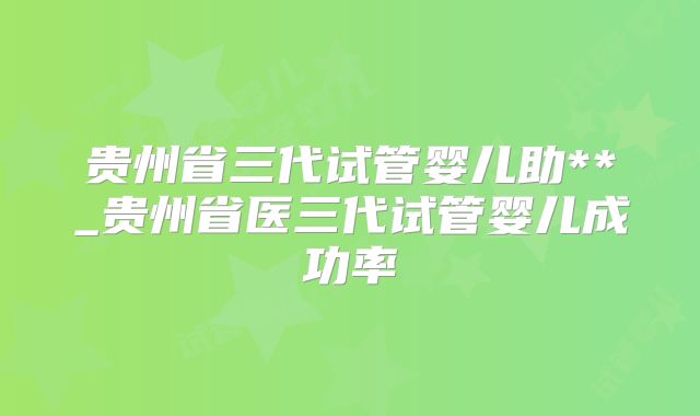 贵州省三代试管婴儿助**_贵州省医三代试管婴儿成功率