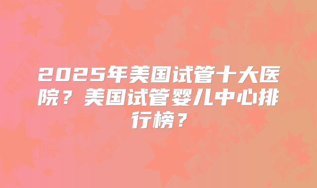 2025年美国试管十大医院?美国试管婴儿中心排行榜?
