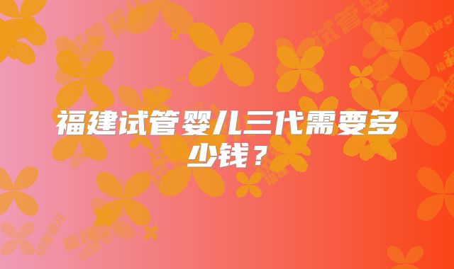 福建试管婴儿三代需要多少钱？