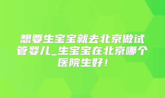 想要生宝宝就去北京做试管婴儿_生宝宝在北京哪个医院生好！