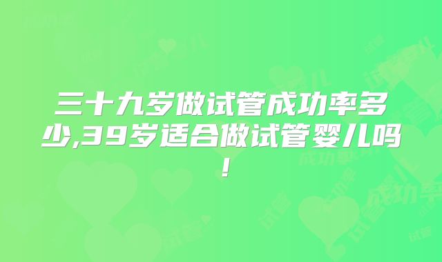 三十九岁做试管成功率多少,39岁适合做试管婴儿吗！