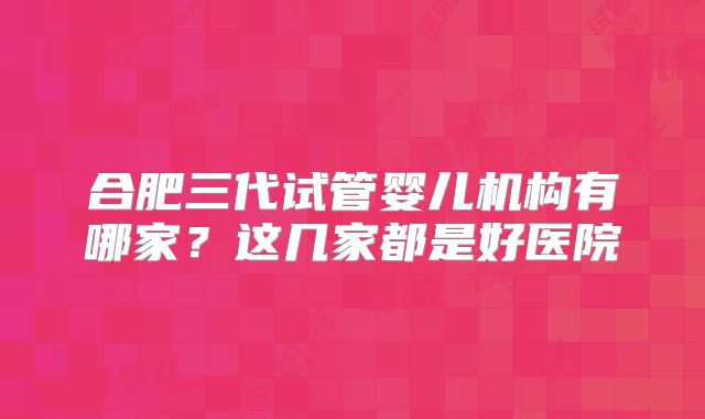 合肥三代试管婴儿机构有哪家？这几家都是好医院