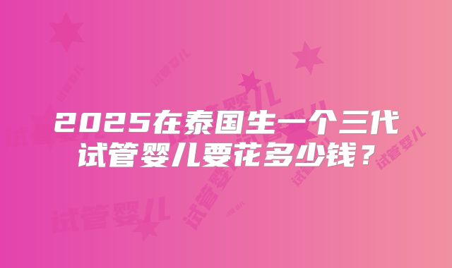 2025在泰国生一个三代试管婴儿要花多少钱？