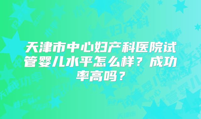天津市中心妇产科医院试管婴儿水平怎么样？成功率高吗？