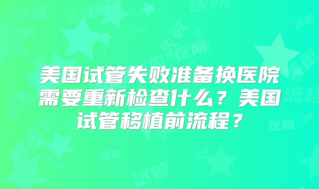 美国试管失败准备换医院需要重新检查什么？美国试管移植前流程？