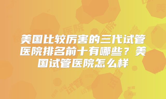美国比较厉害的三代试管医院排名前十有哪些?美国试管医院怎么样