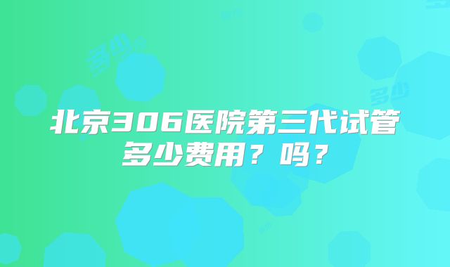 北京306医院第三代试管多少费用？吗？