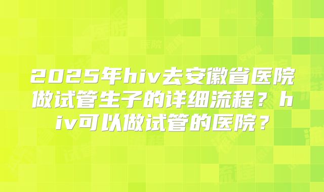 2025年hiv去安徽省医院做试管生子的详细流程?hiv可以做试管的医院?