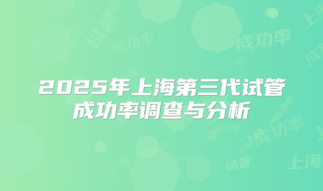 2025年上海第三代试管成功率调查与分析